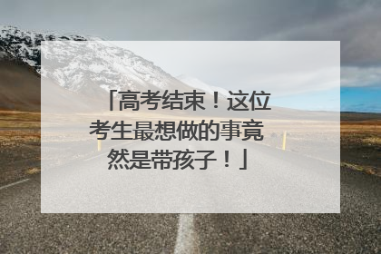 高考结束！这位考生最想做的事竟然是带孩子！